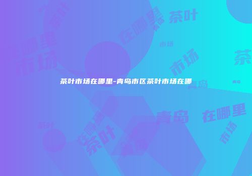茶叶市场在哪里-青岛市区茶叶市场在哪