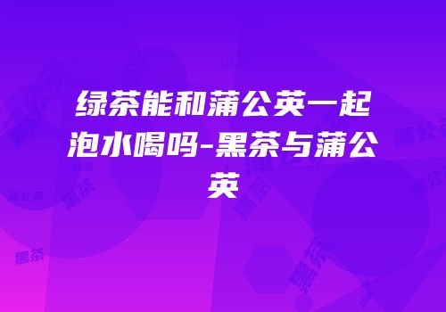 绿茶能和蒲公英一起泡水喝吗-黑茶与蒲公英