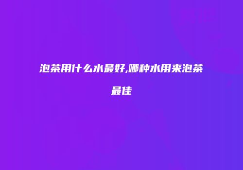 泡茶用什么水最好,哪种水用来泡茶最佳