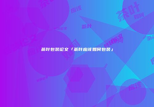 茶叶包装论文「茶叶应该如何包装」