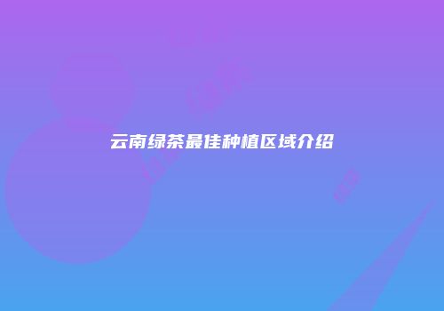 云南绿茶最佳种植区域介绍