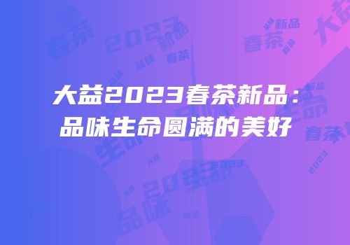 大益2023春茶新品：品味生命圆满的美好