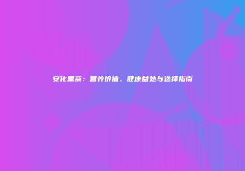 安化黑茶：营养价值、健康益处与选择指南