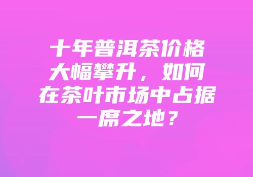 十年普洱茶价格大幅攀升，如何在茶叶市场中占据一席之地？