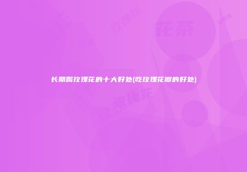 长期喝玫瑰花的十大好处(吃玫瑰花瓣的好处)
