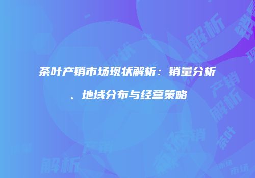 茶叶产销市场现状解析：销量分析、地域分布与经营策略