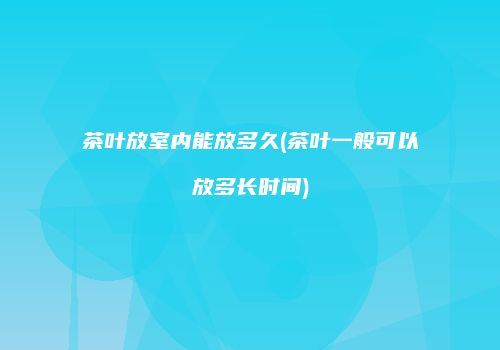 茶叶放室内能放多久(茶叶一般可以放多长时间)