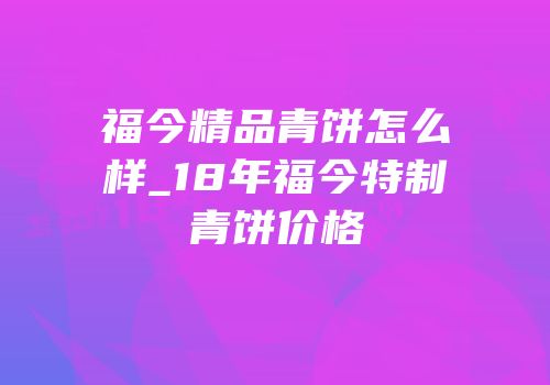 福今精品青饼怎么样_18年福今特制青饼价格