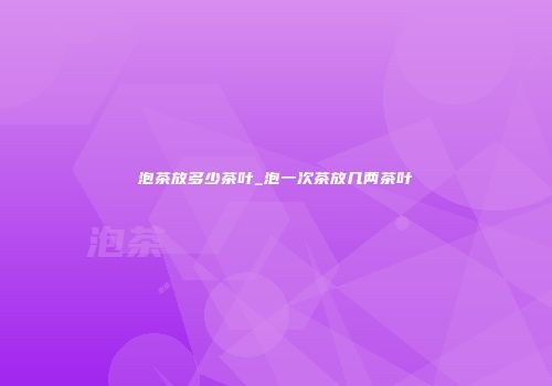 泡茶放多少茶叶_泡一次茶放几两茶叶