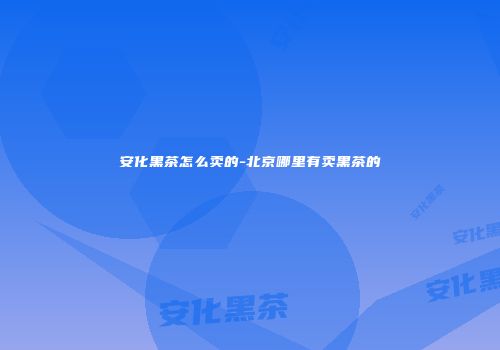 安化黑茶怎么卖的-北京哪里有卖黑茶的