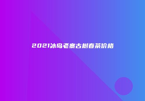 2021冰岛老寨古树春茶价格