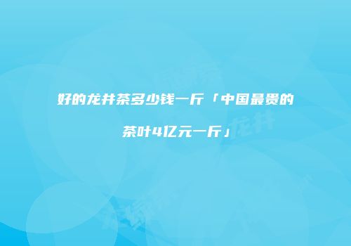 好的龙井茶多少钱一斤「中国最贵的茶叶4亿元一斤」