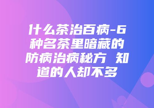 什么茶治百病-6种名茶里暗藏的防病治病秘方 知道的人却不多