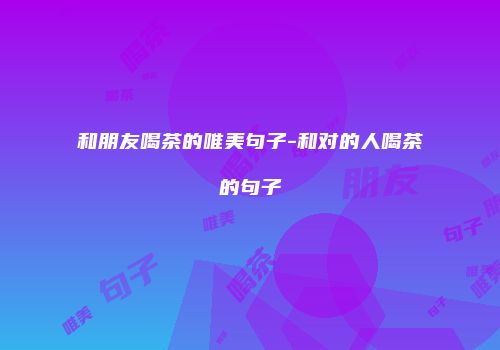 和朋友喝茶的唯美句子-和对的人喝茶的句子