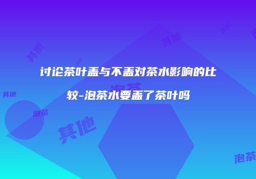 讨论茶叶盖与不盖对茶水影响的比较-泡茶水要盖了茶叶吗