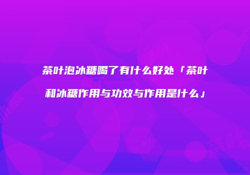 茶叶泡冰糖喝了有什么好处「茶叶和冰糖作用与功效与作用是什么」