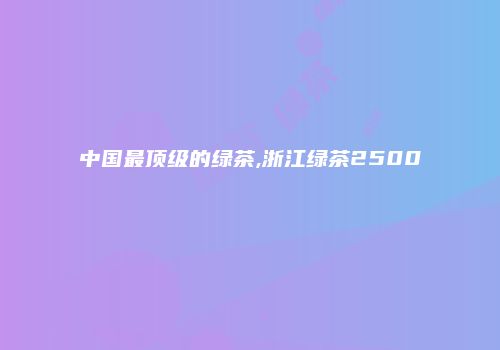 中国最顶级的绿茶,浙江绿茶2500