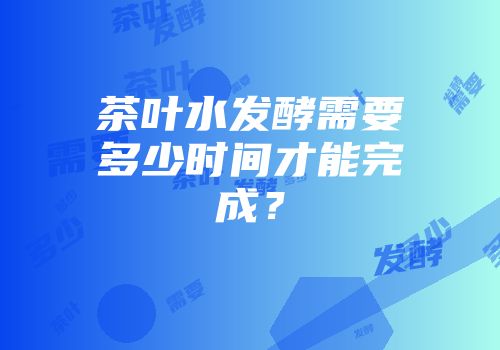 茶叶水发酵需要多少时间才能完成？