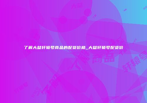 了解大益轩辕号商品的配货价格_大益轩辕号配货价