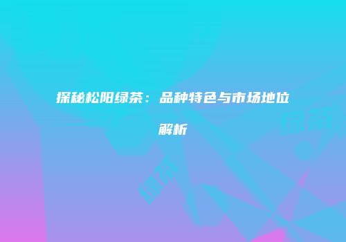 探秘松阳绿茶：品种特色与市场地位解析