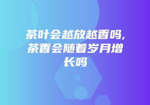 茶叶会越放越香吗,茶香会随着岁月增长吗