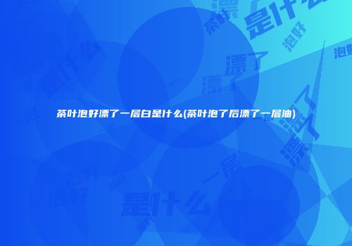 茶叶泡好漂了一层白是什么(茶叶泡了后漂了一层油)