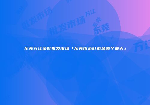 东莞万江茶叶批发市场「东莞市茶叶市场哪个最大」