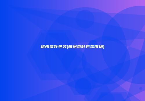 杭州茶叶包装(杭州茶叶包装市场)