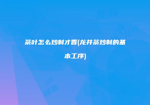 茶叶怎么炒制才香(龙井茶炒制的基本工序)