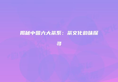揭秘中国六大茶系：茶文化韵味探寻
