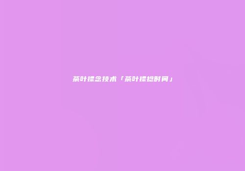 茶叶揉念技术「茶叶揉捻时间」
