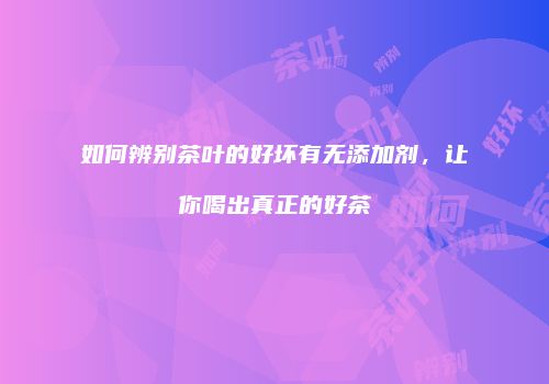如何辨别茶叶的好坏有无添加剂，让你喝出真正的好茶