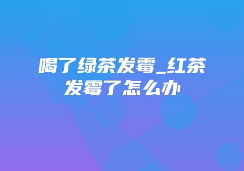 喝了绿茶发霉_红茶发霉了怎么办
