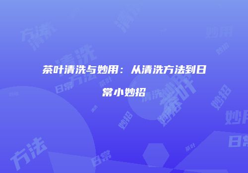 茶叶清洗与妙用：从清洗方法到日常小妙招