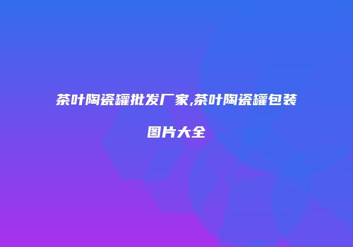 茶叶陶瓷罐批发厂家,茶叶陶瓷罐包装图片大全