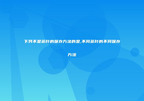 下列不是茶叶的保存方法的是,不同茶叶的不同保存方法