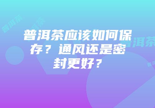 普洱茶应该如何保存？通风还是密封更好？