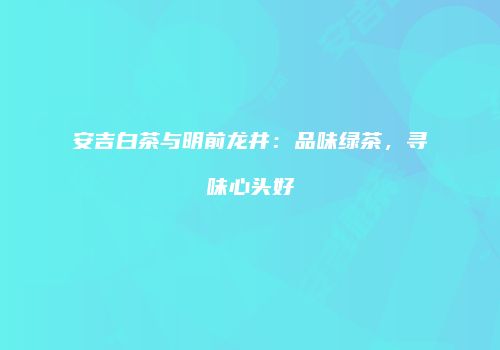 安吉白茶与明前龙井：品味绿茶，寻味心头好