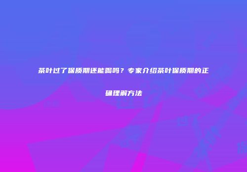 茶叶过了保质期还能喝吗？专家介绍茶叶保质期的正确理解方法