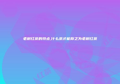 老树红茶的特点,什么茶才能称之为老树红茶