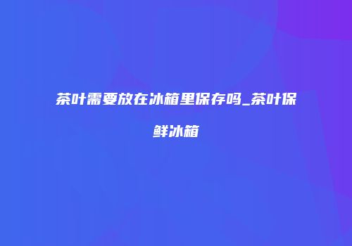 茶叶需要放在冰箱里保存吗_茶叶保鲜冰箱