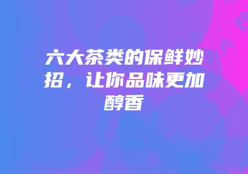 六大茶类的保鲜妙招，让你品味更加醇香