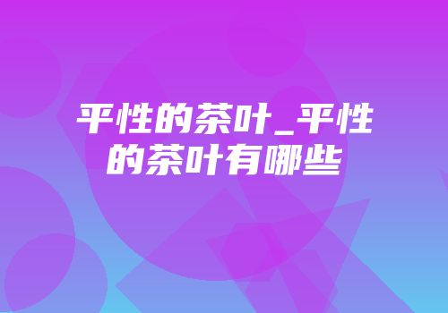 平性的茶叶_平性的茶叶有哪些