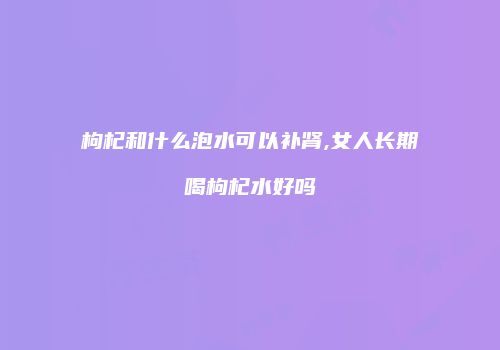 枸杞和什么泡水可以补肾,女人长期喝枸杞水好吗