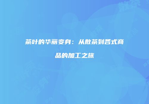 茶叶的华丽变身：从散茶到各式商品的加工之旅