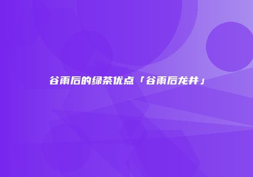 谷雨后的绿茶优点「谷雨后龙井」