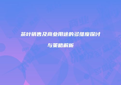 茶叶销售及商业用途的多维度探讨与策略解析
