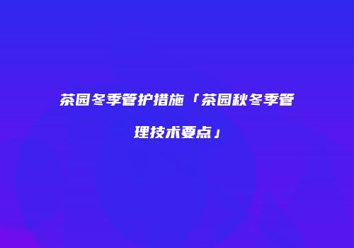 茶园冬季管护措施「茶园秋冬季管理技术要点」