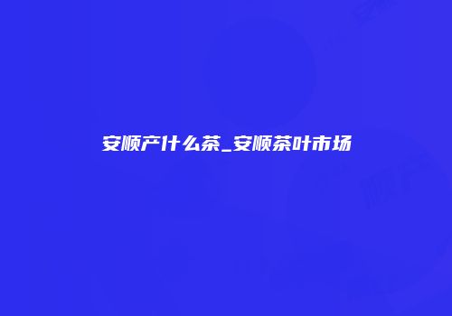 安顺产什么茶_安顺茶叶市场