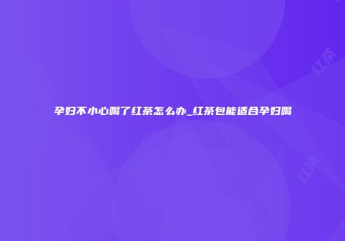 孕妇不小心喝了红茶怎么办_红茶包能适合孕妇喝